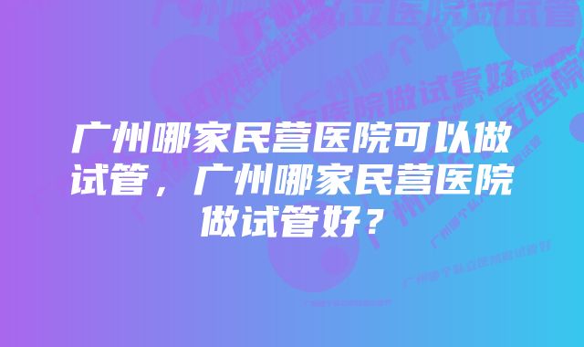 广州哪家民营医院可以做试管，广州哪家民营医院做试管好？