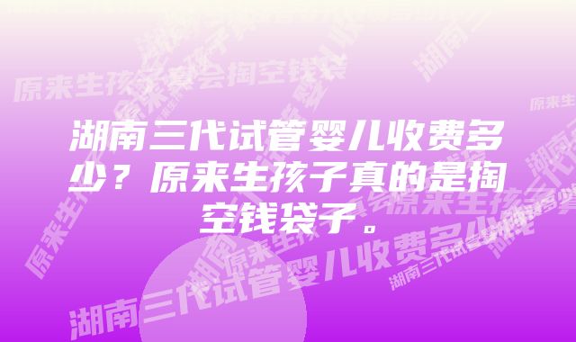 湖南三代试管婴儿收费多少？原来生孩子真的是掏空钱袋子。