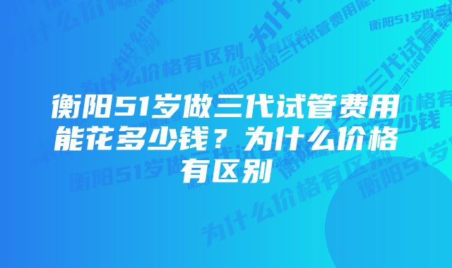 衡阳51岁做三代试管费用能花多少钱？为什么价格有区别