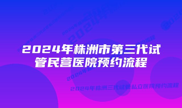 2024年株洲市第三代试管民营医院预约流程