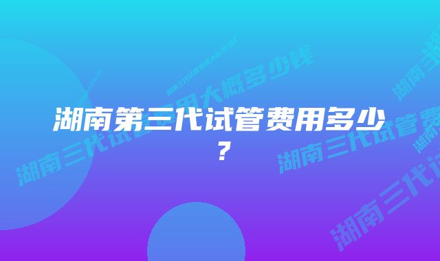 湖南第三代试管费用多少？