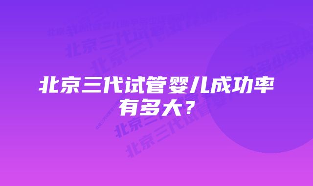 北京三代试管婴儿成功率有多大？