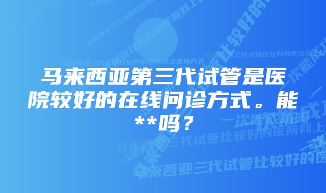 马来西亚第三代试管是医院较好的在线问诊方式。能**吗？