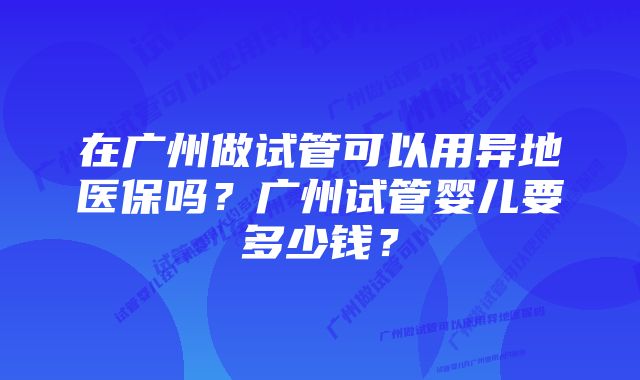 在广州做试管可以用异地医保吗？广州试管婴儿要多少钱？