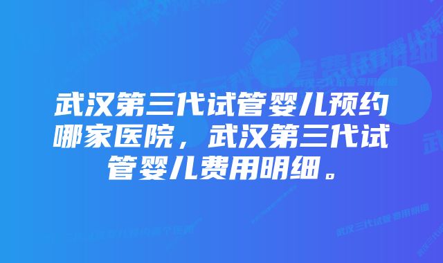 武汉第三代试管婴儿预约哪家医院，武汉第三代试管婴儿费用明细。