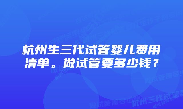 杭州生三代试管婴儿费用清单。做试管要多少钱？