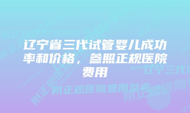 辽宁省三代试管婴儿成功率和价格，参照正规医院费用