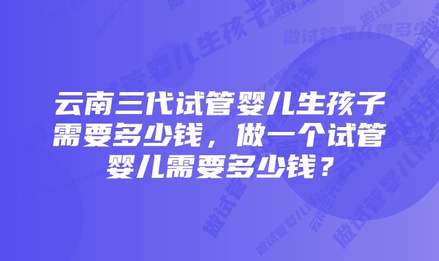 云南三代试管婴儿生孩子需要多少钱，做一个试管婴儿需要多少钱？