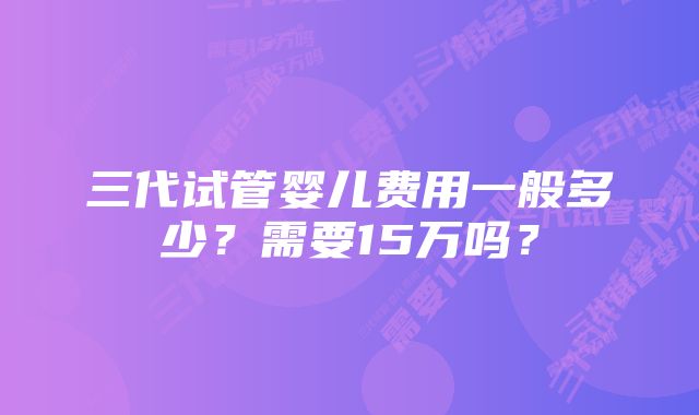 三代试管婴儿费用一般多少？需要15万吗？