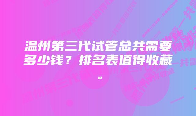 温州第三代试管总共需要多少钱？排名表值得收藏。