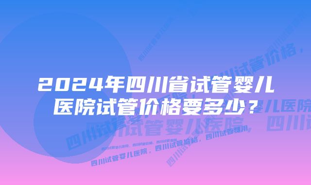 2024年四川省试管婴儿医院试管价格要多少？