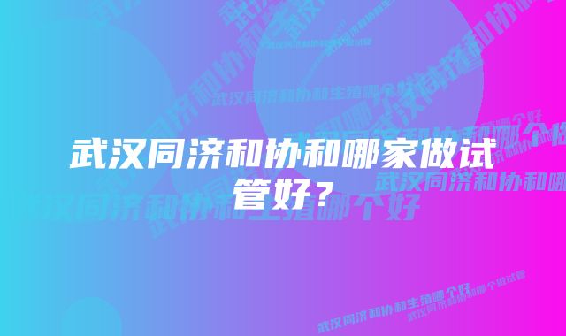 武汉同济和协和哪家做试管好？