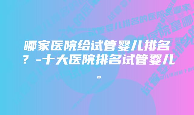 哪家医院给试管婴儿排名？-十大医院排名试管婴儿。