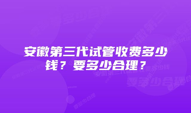 安徽第三代试管收费多少钱？要多少合理？