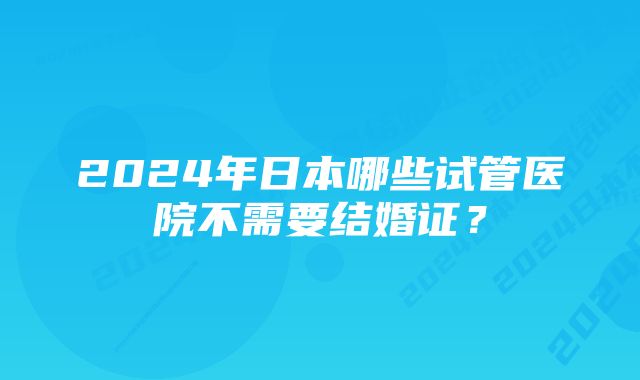 2024年日本哪些试管医院不需要结婚证？