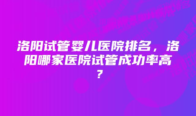 洛阳试管婴儿医院排名，洛阳哪家医院试管成功率高？