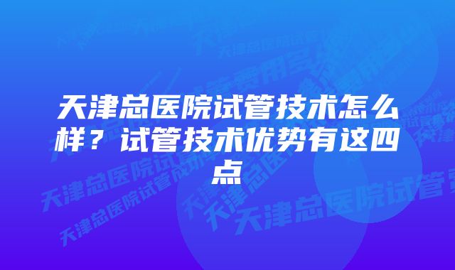 天津总医院试管技术怎么样？试管技术优势有这四点