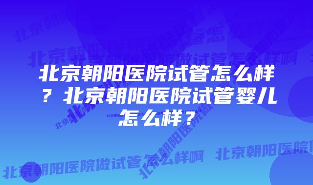 北京朝阳医院试管怎么样？北京朝阳医院试管婴儿怎么样？