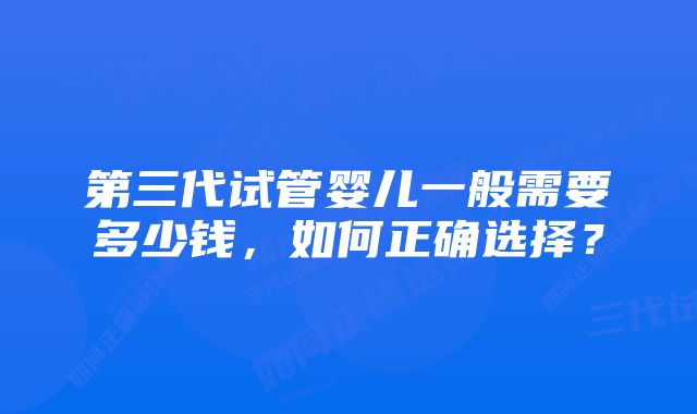 第三代试管婴儿一般需要多少钱，如何正确选择？