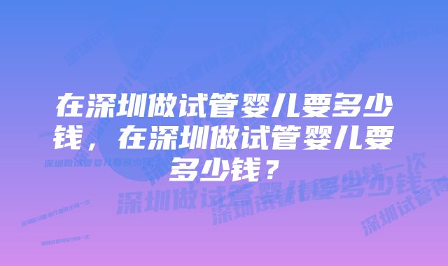 在深圳做试管婴儿要多少钱，在深圳做试管婴儿要多少钱？