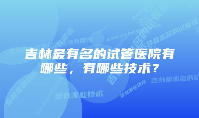 吉林最有名的试管医院有哪些，有哪些技术？