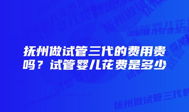 抚州做试管三代的费用贵吗？试管婴儿花费是多少