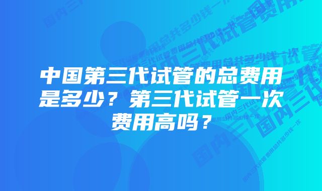 中国第三代试管的总费用是多少？第三代试管一次费用高吗？