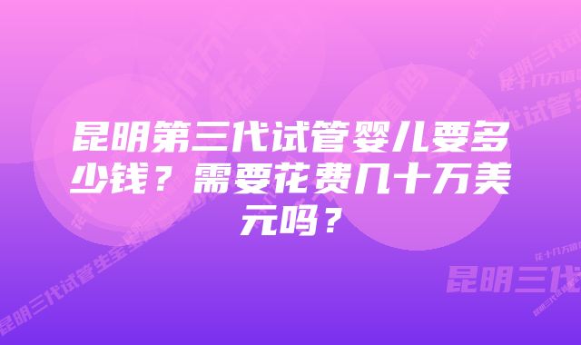 昆明第三代试管婴儿要多少钱？需要花费几十万美元吗？