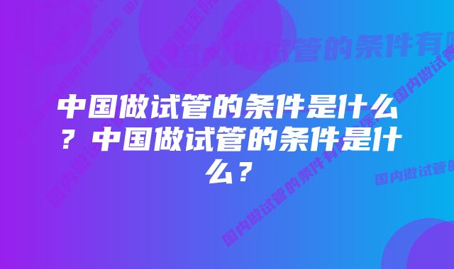 中国做试管的条件是什么？中国做试管的条件是什么？