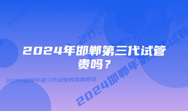 2024年邯郸第三代试管贵吗？