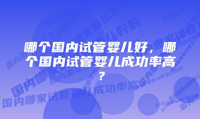 哪个国内试管婴儿好，哪个国内试管婴儿成功率高？