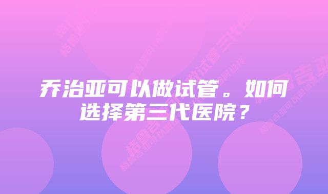 乔治亚可以做试管。如何选择第三代医院？