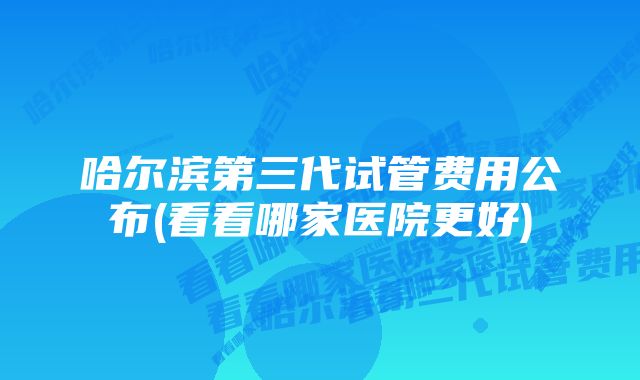 哈尔滨第三代试管费用公布(看看哪家医院更好)