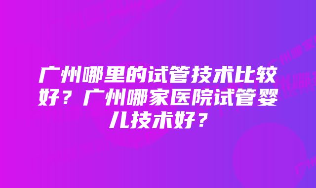 广州哪里的试管技术比较好？广州哪家医院试管婴儿技术好？