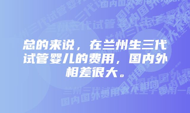 总的来说，在兰州生三代试管婴儿的费用，国内外相差很大。