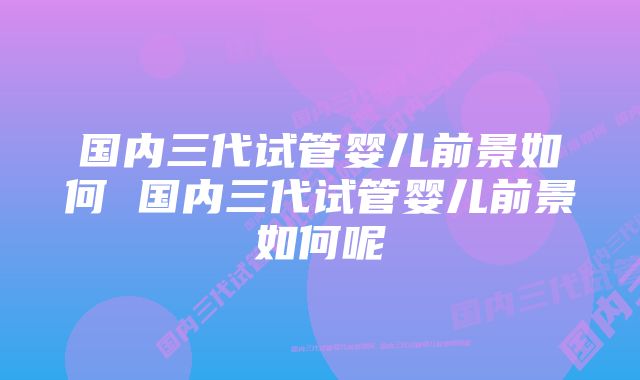 国内三代试管婴儿前景如何 国内三代试管婴儿前景如何呢