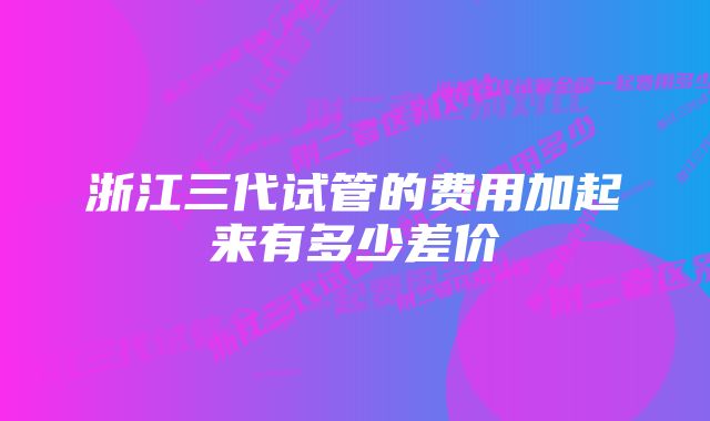 浙江三代试管的费用加起来有多少差价