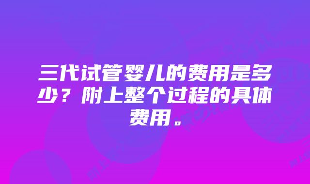 三代试管婴儿的费用是多少？附上整个过程的具体费用。