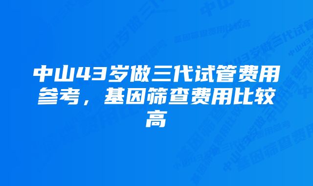 中山43岁做三代试管费用参考，基因筛查费用比较高