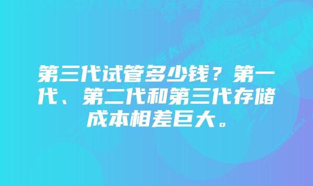 第三代试管多少钱？第一代、第二代和第三代存储成本相差巨大。