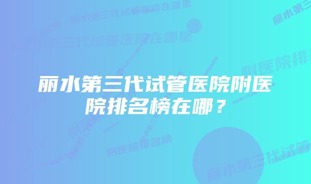 丽水第三代试管医院附医院排名榜在哪？