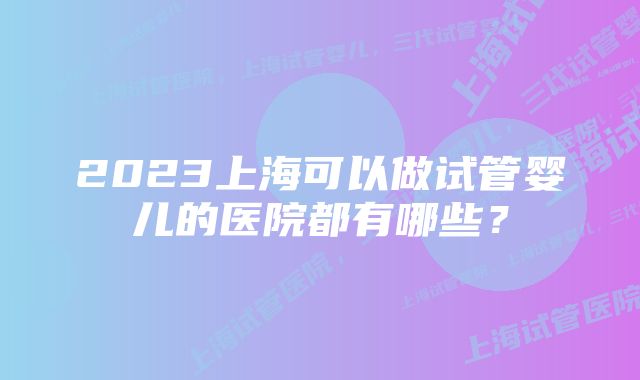 2023上海可以做试管婴儿的医院都有哪些？