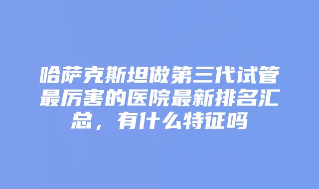 哈萨克斯坦做第三代试管最厉害的医院最新排名汇总，有什么特征吗