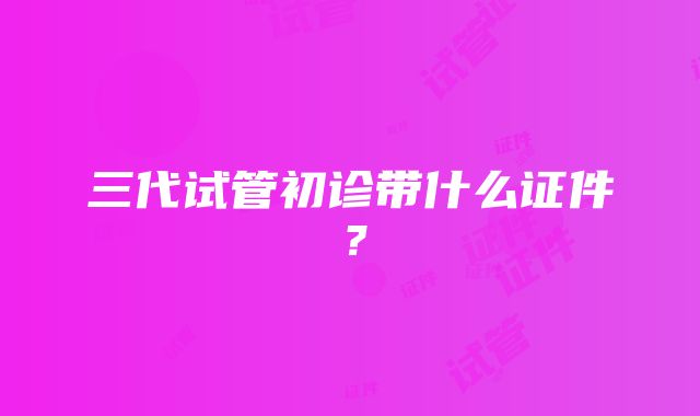 三代试管初诊带什么证件？