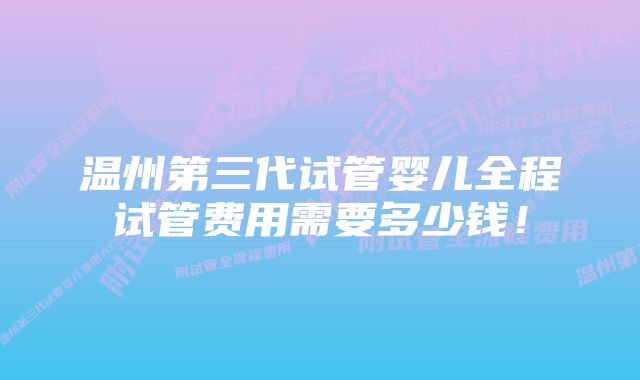 温州第三代试管婴儿全程试管费用需要多少钱！