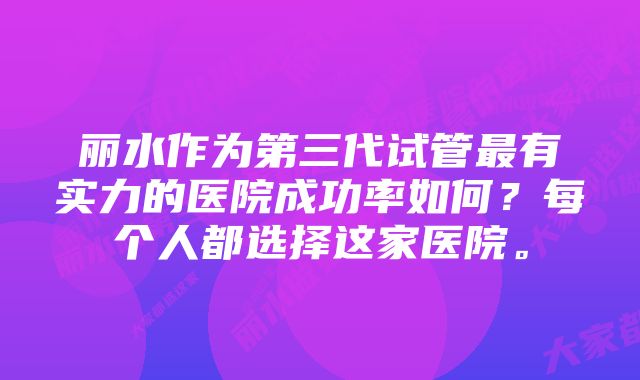 丽水作为第三代试管最有实力的医院成功率如何？每个人都选择这家医院。