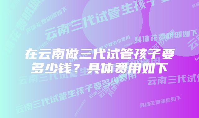 在云南做三代试管孩子要多少钱？具体费用如下