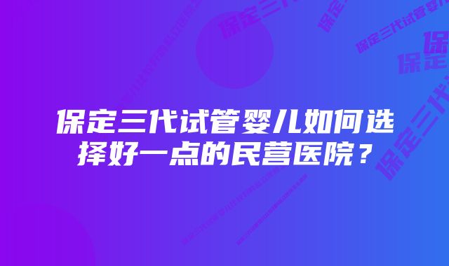 保定三代试管婴儿如何选择好一点的民营医院？