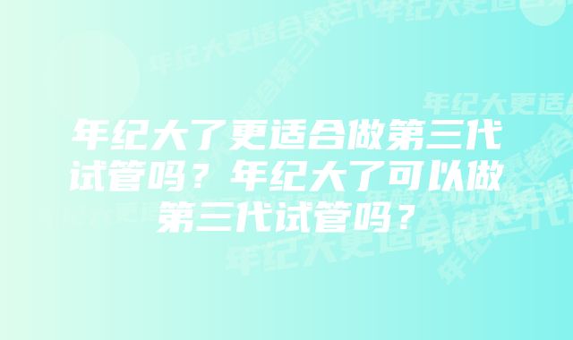 年纪大了更适合做第三代试管吗？年纪大了可以做第三代试管吗？