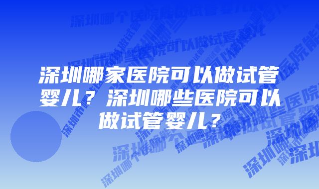 深圳哪家医院可以做试管婴儿？深圳哪些医院可以做试管婴儿？